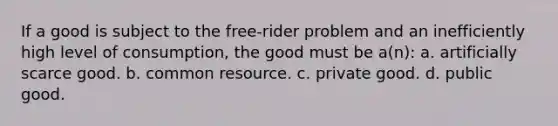 If a good is subject to the free-rider problem and an inefficiently high level of consumption, the good must be a(n): a. artificially scarce good. b. common resource. c. private good. d. public good.