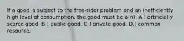 If a good is subject to the free-rider problem and an inefficiently high level of consumption, the good must be a(n): A.) artificially scarce good. B.) public good. C.) private good. D.) common resource.