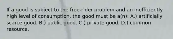 If a good is subject to the free-rider problem and an inefficiently high level of consumption, the good must be a(n): A.) artificially scarce good. B.) public good. C.) private good. D.) common resource.