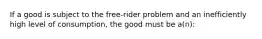 If a good is subject to the free-rider problem and an inefficiently high level of consumption, the good must be a(n):