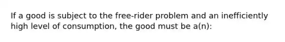 If a good is subject to the free-rider problem and an inefficiently high level of consumption, the good must be a(n):