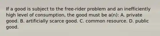 If a good is subject to the free-rider problem and an inefficiently high level of consumption, the good must be a(n): A. private good. B. artificially scarce good. C. common resource. D. public good.