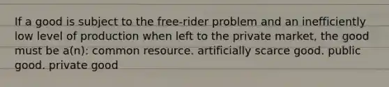 If a good is subject to the free-rider problem and an inefficiently low level of production when left to the private market, the good must be a(n): common resource. artificially scarce good. public good. private good