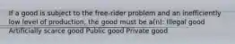 If a good is subject to the free-rider problem and an inefficiently low level of production, the good must be a(n): Illegal good Artificially scarce good Public good Private good