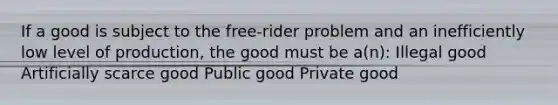 If a good is subject to the free-rider problem and an inefficiently low level of production, the good must be a(n): Illegal good Artificially scarce good Public good Private good