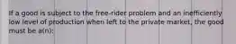 If a good is subject to the free-rider problem and an inefficiently low level of production when left to the private market, the good must be a(n):