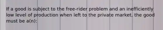 If a good is subject to the free-rider problem and an inefficiently low level of production when left to the private market, the good must be a(n):