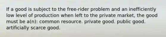 If a good is subject to the free-rider problem and an inefficiently low level of production when left to the private market, the good must be a(n): common resource. private good. public good. artificially scarce good.