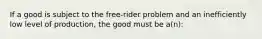 If a good is subject to the free-rider problem and an inefficiently low level of production, the good must be a(n):