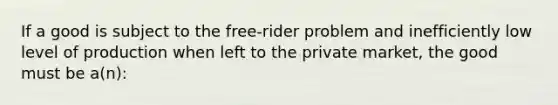 If a good is subject to the free-rider problem and inefficiently low level of production when left to the private market, the good must be a(n):