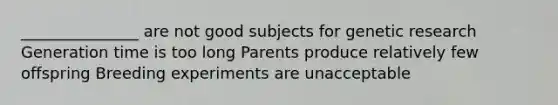 _______________ are not good subjects for genetic research Generation time is too long Parents produce relatively few offspring Breeding experiments are unacceptable