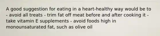 A good suggestion for eating in a heart-healthy way would be to - avoid all treats - trim fat off meat before and after cooking it - take vitamin E supplements - avoid foods high in monounsaturated fat, such as olive oil