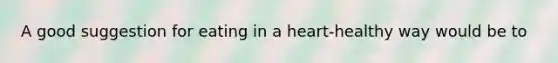 A good suggestion for eating in a heart-healthy way would be to