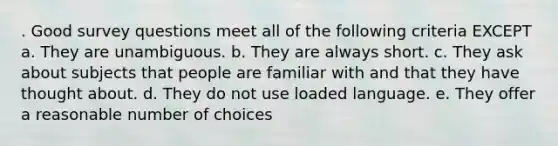 . Good survey questions meet all of the following criteria EXCEPT a. They are unambiguous. b. They are always short. c. They ask about subjects that people are familiar with and that they have thought about. d. They do not use loaded language. e. They offer a reasonable number of choices