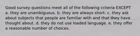 Good survey questions meet all of the following criteria EXCEPT a. they are unambiguous. b. they are always short. c. they ask about subjects that people are familiar with and that they have thought about. d. they do not use loaded language. e. they offer a reasonable number of choices.