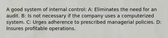 A good system of internal control: A: Eliminates the need for an audit. B: Is not necessary if the company uses a computerized system. C: Urges adherence to prescribed managerial policies. D: Insures profitable operations.