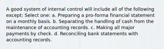 A good system of internal control will include all of the following except: Select one: a. Preparing a pro-forma financial statement on a monthly basis. b. Separating the handling of cash from the maintenance of accounting records. c. Making all major payments by check. d. Reconciling bank statements with accounting records.