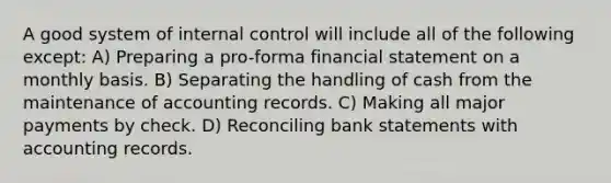 A good system of internal control will include all of the following except: A) Preparing a pro-forma financial statement on a monthly basis. B) Separating the handling of cash from the maintenance of accounting records. C) Making all major payments by check. D) Reconciling bank statements with accounting records.