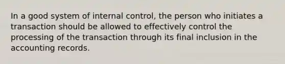 In a good system of <a href='https://www.questionai.com/knowledge/kjj42owoAP-internal-control' class='anchor-knowledge'>internal control</a>, the person who initiates a transaction should be allowed to effectively control the processing of the transaction through its final inclusion in the accounting records.