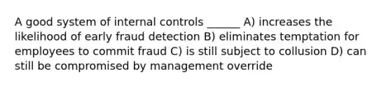 A good system of internal controls ______ A) increases the likelihood of early fraud detection B) eliminates temptation for employees to commit fraud C) is still subject to collusion D) can still be compromised by management override