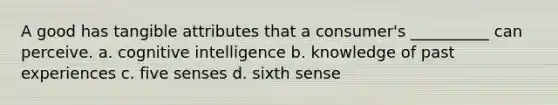 A good has tangible attributes that a consumer's __________ can perceive. a. cognitive intelligence b. knowledge of past experiences c. five senses d. sixth sense