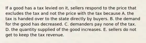 If a good has a tax levied on it, sellers respond to the price that excludes the tax and not the price with the tax because A. the tax is handed over to the state directly by buyers. B. the demand for the good has decreased. C. demanders pay none of the tax. D. the quantity supplied of the good increases. E. sellers do not get to keep the tax revenue.