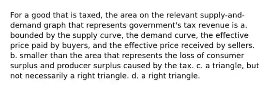 For a good that is taxed, the area on the relevant supply-and-demand graph that represents government's tax revenue is a. bounded by the supply curve, the demand curve, the effective price paid by buyers, and the effective price received by sellers. b. smaller than the area that represents the loss of consumer surplus and producer surplus caused by the tax. c. a triangle, but not necessarily a right triangle. d. a right triangle.