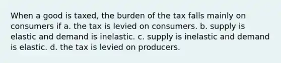 When a good is taxed, the burden of the tax falls mainly on consumers if a. the tax is levied on consumers. b. supply is elastic and demand is inelastic. c. supply is inelastic and demand is elastic. d. the tax is levied on producers.