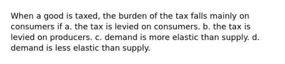 When a good is taxed, the burden of the tax falls mainly on consumers if a. the tax is levied on consumers. b. the tax is levied on producers. c. demand is more elastic than supply. d. demand is less elastic than supply.