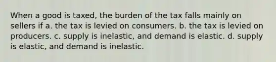 When a good is taxed, the burden of the tax falls mainly on sellers if a. the tax is levied on consumers. b. the tax is levied on producers. c. supply is inelastic, and demand is elastic. d. supply is elastic, and demand is inelastic.