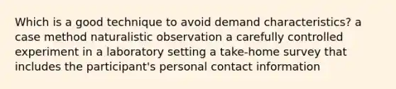 Which is a good technique to avoid demand characteristics? a case method naturalistic observation a carefully controlled experiment in a laboratory setting a take-home survey that includes the participant's personal contact information