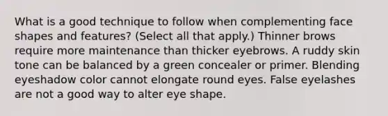 What is a good technique to follow when complementing face shapes and features? (Select all that apply.) Thinner brows require more maintenance than thicker eyebrows. A ruddy skin tone can be balanced by a green concealer or primer. Blending eyeshadow color cannot elongate round eyes. False eyelashes are not a good way to alter eye shape.