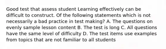 Good test that assess student Learning effectively can be difficult to construct. Of the following statements which is not necessarily a bad practice in test making? A. The questions on evenly sample lesson content B. The test is long C. All questions have the same level of difficulty D. The test items use examples from topics that are not familiar to all students