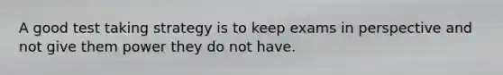 A good test taking strategy is to keep exams in perspective and not give them power they do not have.