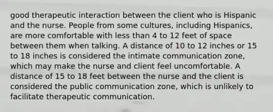 good therapeutic interaction between the client who is Hispanic and the nurse. People from some cultures, including Hispanics, are more comfortable with <a href='https://www.questionai.com/knowledge/k7BtlYpAMX-less-than' class='anchor-knowledge'>less than</a> 4 to 12 feet of space between them when talking. A distance of 10 to 12 inches or 15 to 18 inches is considered the intimate communication zone, which may make the nurse and client feel uncomfortable. A distance of 15 to 18 feet between the nurse and the client is considered the public communication zone, which is unlikely to facilitate therapeutic communication.