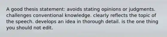 A good thesis statement: avoids stating opinions or judgments. challenges conventional knowledge. clearly reflects the topic of the speech. develops an idea in thorough detail. is the one thing you should not edit.