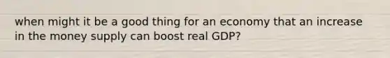 when might it be a good thing for an economy that an increase in the money supply can boost real GDP?