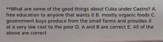 **What are some of the good things about Cuba under Castro? A. free education to anyone that wants it B. mostly organic foods C. government buys produce from the small farms and provides it at a very low cost to the poor D. A and B are correct E. All of the above are correct