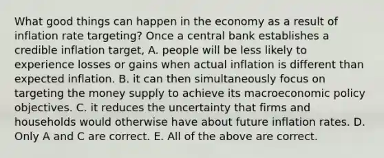 What good things can happen in the economy as a result of inflation rate​ targeting? Once a central bank establishes a credible inflation​ target, A. people will be less likely to experience losses or gains when actual inflation is different than expected inflation. B. it can then simultaneously focus on targeting the money supply to achieve its macroeconomic policy objectives. C. it reduces the uncertainty that firms and households would otherwise have about future inflation rates. D. Only A and C are correct. E. All of the above are correct.