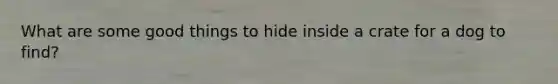 What are some good things to hide inside a crate for a dog to find?