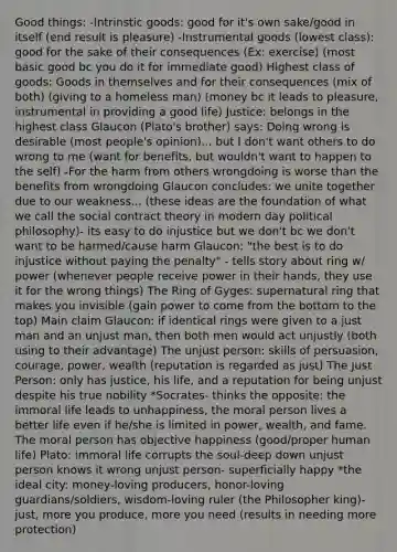 Good things: -Intrinstic goods: good for it's own sake/good in itself (end result is pleasure) -Instrumental goods (lowest class): good for the sake of their consequences (Ex: exercise) (most basic good bc you do it for immediate good) Highest class of goods: Goods in themselves and for their consequences (mix of both) (giving to a homeless man) (money bc it leads to pleasure, instrumental in providing a good life) Justice: belongs in the highest class Glaucon (Plato's brother) says: Doing wrong is desirable (most people's opinion)... but I don't want others to do wrong to me (want for benefits, but wouldn't want to happen to the self) -For the harm from others wrongdoing is worse than the benefits from wrongdoing Glaucon concludes: we unite together due to our weakness... (these ideas are the foundation of what we call the social contract theory in modern day political philosophy)- its easy to do injustice but we don't bc we don't want to be harmed/cause harm Glaucon: "the best is to do injustice without paying the penalty" - tells story about ring w/ power (whenever people receive power in their hands, they use it for the wrong things) The Ring of Gyges: supernatural ring that makes you invisible (gain power to come from the bottom to the top) Main claim Glaucon: if identical rings were given to a just man and an unjust man, then both men would act unjustly (both using to their advantage) The unjust person: skills of persuasion, courage, power, wealth (reputation is regarded as just) The Just Person: only has justice, his life, and a reputation for being unjust despite his true nobility *Socrates- thinks the opposite: the immoral life leads to unhappiness, the moral person lives a better life even if he/she is limited in power, wealth, and fame. The moral person has objective happiness (good/proper human life) Plato: immoral life corrupts the soul-deep down unjust person knows it wrong unjust person- superficially happy *the ideal city: money-loving producers, honor-loving guardians/soldiers, wisdom-loving ruler (the Philosopher king)-just, more you produce, more you need (results in needing more protection)