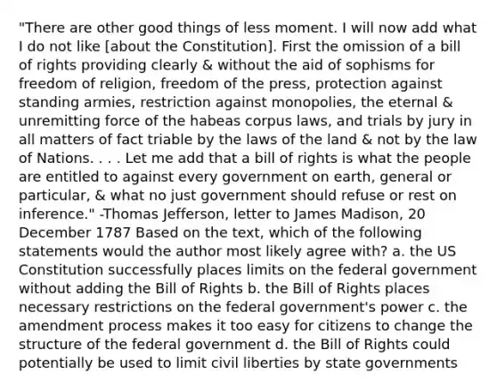 "There are other good things of less moment. I will now add what I do not like [about the Constitution]. First the omission of a bill of rights providing clearly & without the aid of sophisms for freedom of religion, freedom of the press, protection against standing armies, restriction against monopolies, the eternal & unremitting force of the habeas corpus laws, and trials by jury in all matters of fact triable by the laws of the land & not by the law of Nations. . . . Let me add that a bill of rights is what the people are entitled to against every government on earth, general or particular, & what no just government should refuse or rest on inference." -Thomas Jefferson, letter to James Madison, 20 December 1787 Based on the text, which of the following statements would the author most likely agree with? a. the US Constitution successfully places limits on the federal government without adding the Bill of Rights b. the Bill of Rights places necessary restrictions on the federal government's power c. the amendment process makes it too easy for citizens to change the structure of the federal government d. the Bill of Rights could potentially be used to limit civil liberties by state governments