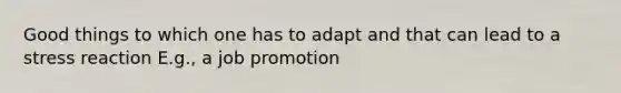 Good things to which one has to adapt and that can lead to a stress reaction E.g., a job promotion