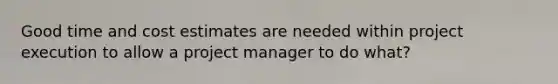 Good time and cost estimates are needed within project execution to allow a project manager to do what?