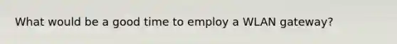 What would be a good time to employ a WLAN gateway?