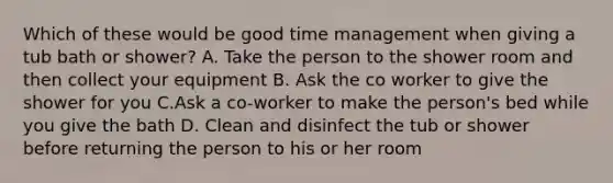 Which of these would be good time management when giving a tub bath or shower? A. Take the person to the shower room and then collect your equipment B. Ask the co worker to give the shower for you C.Ask a co-worker to make the person's bed while you give the bath D. Clean and disinfect the tub or shower before returning the person to his or her room