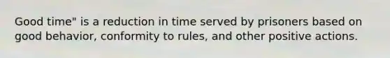 Good time" is a reduction in time served by prisoners based on good behavior, conformity to rules, and other positive actions.