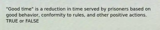 "Good time" is a reduction in time served by prisoners based on good behavior, conformity to rules, and other positive actions. TRUE or FALSE