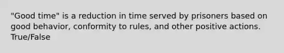 "Good time" is a reduction in time served by prisoners based on good behavior, conformity to rules, and other positive actions. True/False