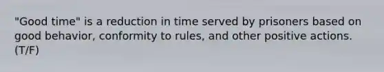 "Good time" is a reduction in time served by prisoners based on good behavior, conformity to rules, and other positive actions. (T/F)